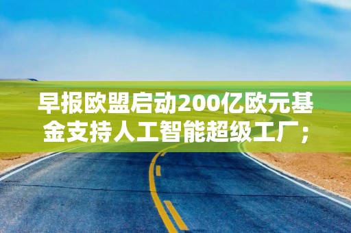 早报欧盟启动200亿欧元基金支持人工智能超级工厂；宁德时代向港交所提交上市申请