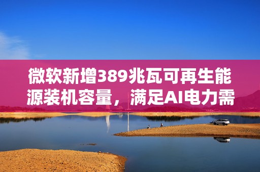 微软新增389兆瓦可再生能源装机容量，满足AI电力需求