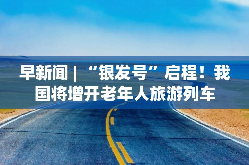 早新闻 | “银发号”启程！我国将增开老年人旅游列车