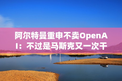 阿尔特曼重申不卖OpenAI：不过是马斯克又一次干扰我们的手段罢了