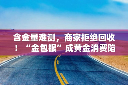 含金量难测，商家拒绝回收！“金包银”成黄金消费陷阱