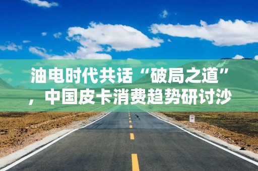 油电时代共话“破局之道”，中国皮卡消费趋势研讨沙龙在京举行