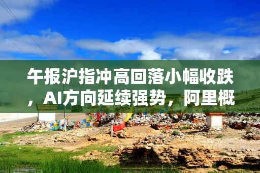 午报沪指冲高回落小幅收跌，AI方向延续强势，阿里概念股集体走强
