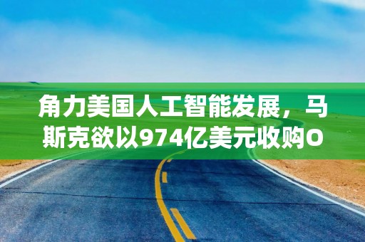 角力美国人工智能发展，马斯克欲以974亿美元收购OpenAI