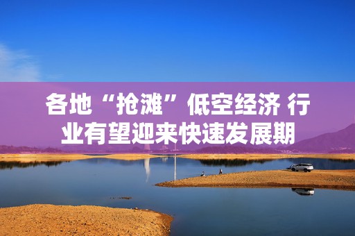 各地“抢滩”低空经济 行业有望迎来快速发展期