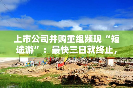 上市公司并购重组频现“短途游”：最快三日就终止，闪电“告吹”后股价多数下跌