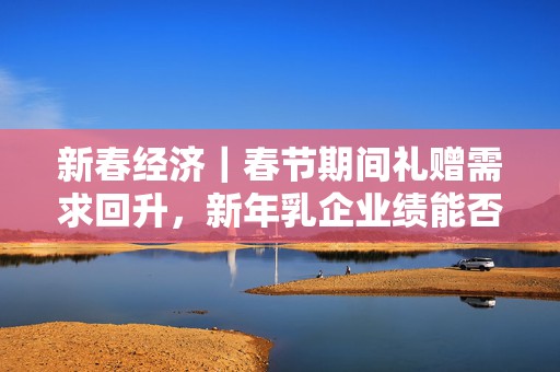 新春经济｜春节期间礼赠需求回升，新年乳企业绩能否复苏