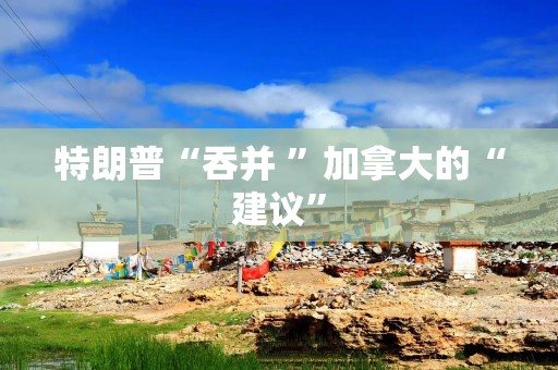特朗普“吞并 ”加拿大的“建议”