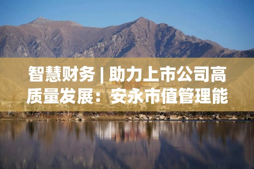 智慧财务 | 助力上市公司高质量发展：安永市值管理能力提升方案发布