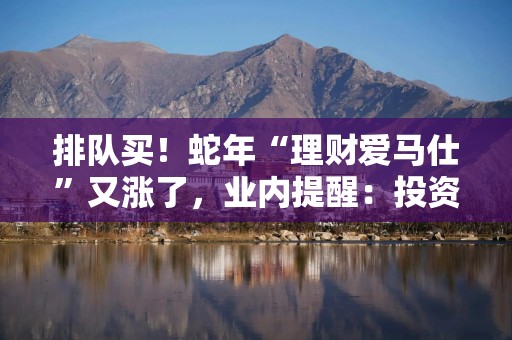 排队买！蛇年“理财爱马仕”又涨了，业内提醒：投资谨慎