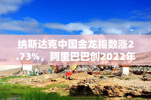 纳斯达克中国金龙指数涨2.73%，阿里巴巴创2022年7月以来新高
