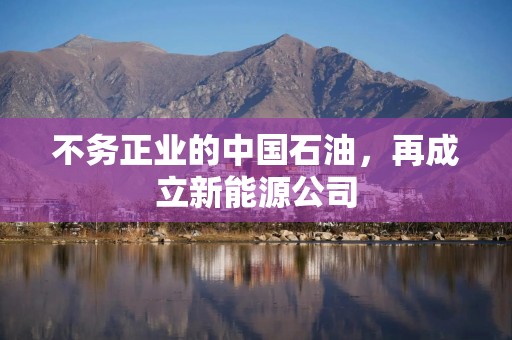 不务正业的中国石油，再成立新能源公司