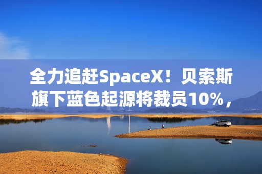 全力追赶SpaceX！贝索斯旗下蓝色起源将裁员10%，聚焦火箭发射