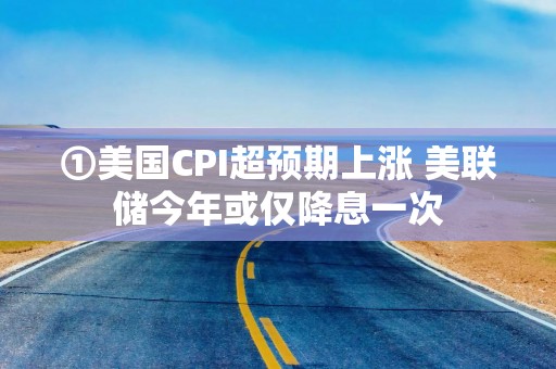 ①美国CPI超预期上涨 美联储今年或仅降息一次