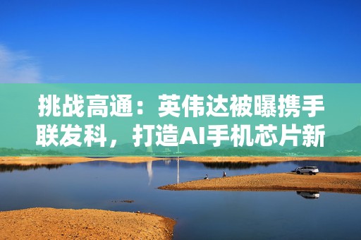 挑战高通：英伟达被曝携手联发科，打造AI手机芯片新格局