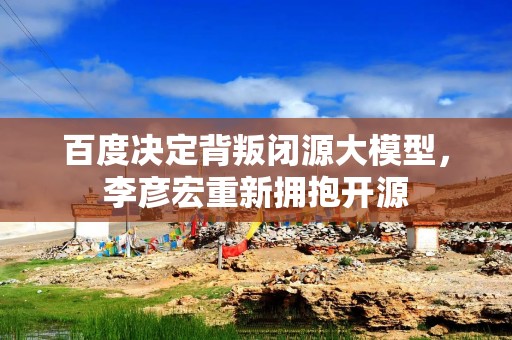 百度决定背叛闭源大模型，李彦宏重新拥抱开源