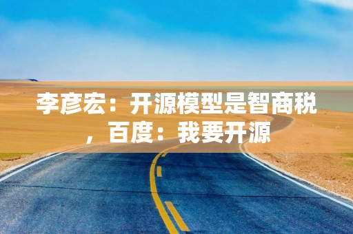 李彦宏：开源模型是智商税，百度：我要开源
