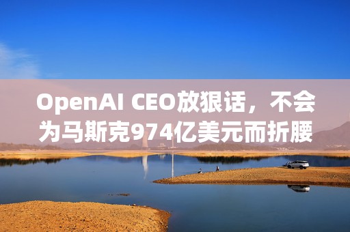 OpenAI CEO放狠话，不会为马斯克974亿美元而折腰