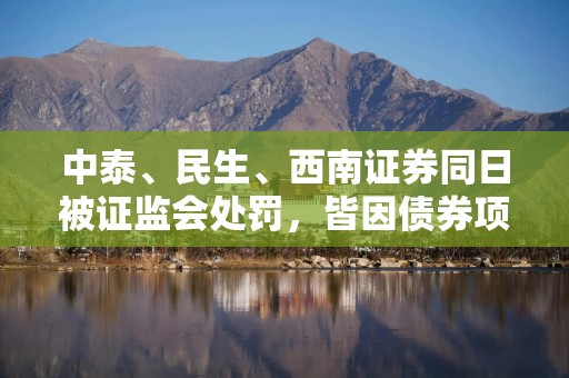 中泰、民生、西南证券同日被证监会处罚，皆因债券项目违规
