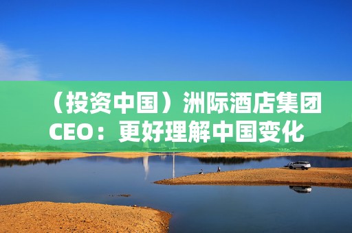 （投资中国）洲际酒店集团CEO：更好理解中国变化