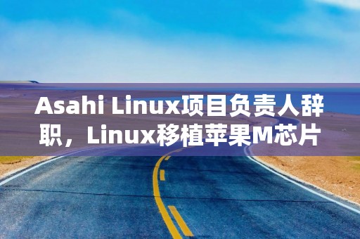 Asahi Linux项目负责人辞职，Linux移植苹果M芯片Mac项目仍将推进
