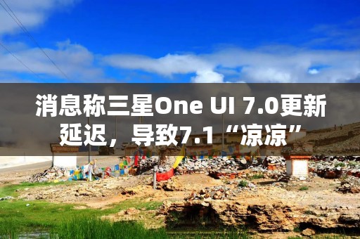 消息称三星One UI 7.0更新延迟，导致7.1“凉凉”