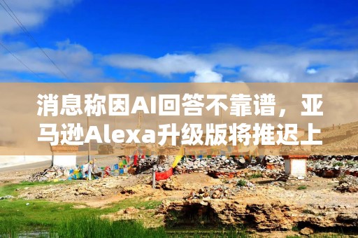 消息称因AI回答不靠谱，亚马逊Alexa升级版将推迟上线
