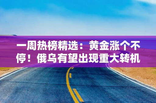一周热榜精选：黄金涨个不停！俄乌有望出现重大转机！