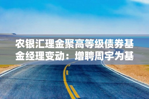 农银汇理金聚高等级债券基金经理变动：增聘周宇为基金经理