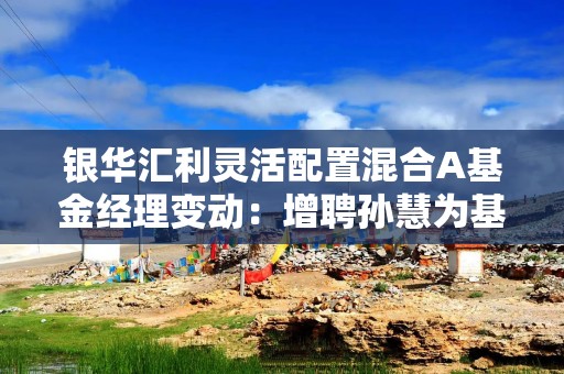 银华汇利灵活配置混合A基金经理变动：增聘孙慧为基金经理