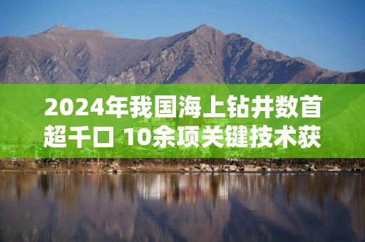 2024年我国海上钻井数首超千口 10余项关键技术获突破