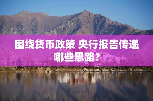 围绕货币政策 央行报告传递哪些思路？