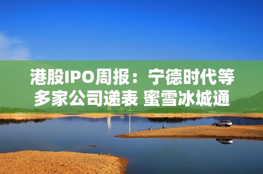 港股IPO周报：宁德时代等多家公司递表 蜜雪冰城通过上市聆讯