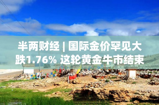 半两财经 | 国际金价罕见大跌1.76% 这轮黄金牛市结束了吗？