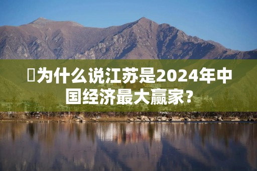 ​为什么说江苏是2024年中国经济最大赢家？