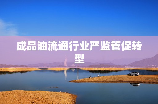 成品油流通行业严监管促转型