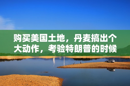 购买美国土地，丹麦搞出个大动作，考验特朗普的时候到了