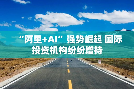 “阿里+AI”强势崛起 国际投资机构纷纷增持