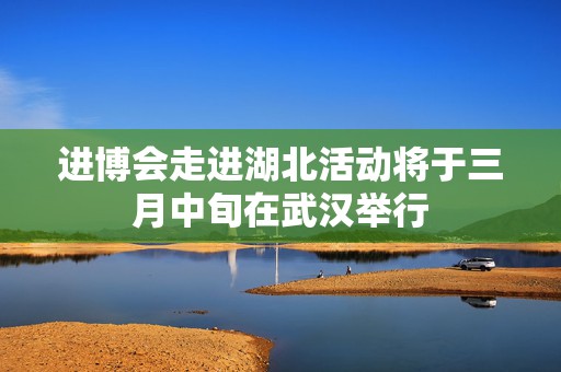 进博会走进湖北活动将于三月中旬在武汉举行