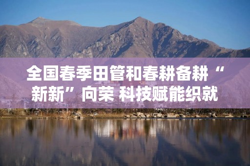 全国春季田管和春耕备耕“新新”向荣 科技赋能织就“智慧”春景