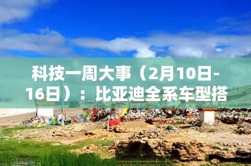 科技一周大事（2月10日-16日）：比亚迪全系车型搭载高阶智驾