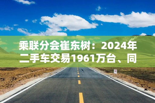 乘联分会崔东树：2024年二手车交易1961万台、同比增长7%