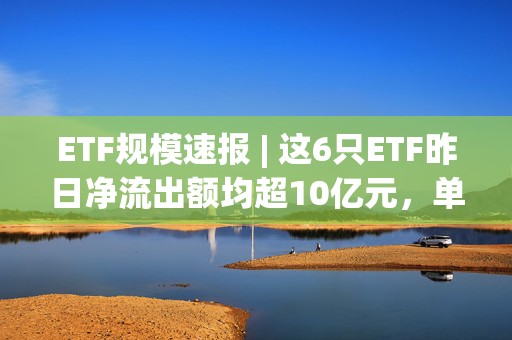 ETF规模速报 | 这6只ETF昨日净流出额均超10亿元，单只最高净流出31.63亿元