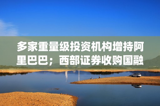 多家重量级投资机构增持阿里巴巴；西部证券收购国融证券获证监会反馈 | 券商基金早参