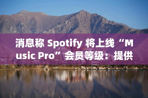 消息称 Spotify 将上线“Music Pro”会员等级：提供 AI 混音功能、高品质音频流等权益