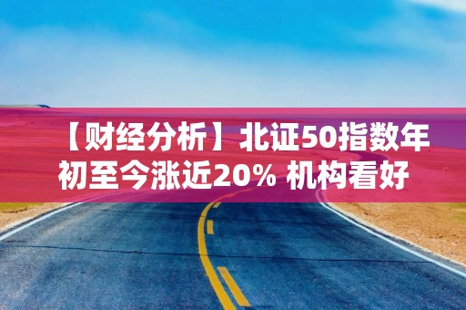 【财经分析】北证50指数年初至今涨近20% 机构看好北交所后市