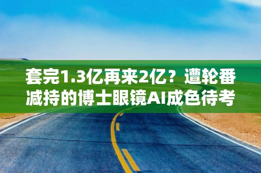 套完1.3亿再来2亿？遭轮番减持的博士眼镜AI成色待考