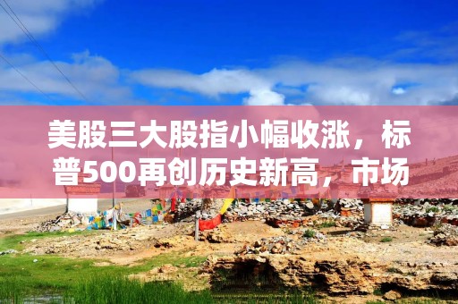美股三大股指小幅收涨，标普500再创历史新高，市场静待美联储纪要