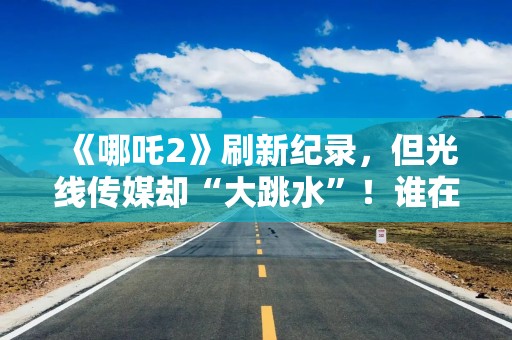 《哪吒2》刷新纪录，但光线传媒却“大跳水”！谁在出货？