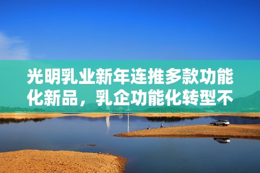 光明乳业新年连推多款功能化新品，乳企功能化转型不断提速